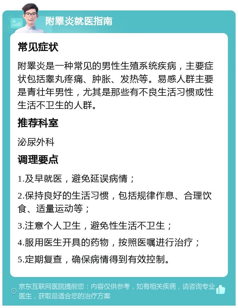 附睪炎就医指南 常见症状 附睪炎是一种常见的男性生殖系统疾病，主要症状包括睾丸疼痛、肿胀、发热等。易感人群主要是青壮年男性，尤其是那些有不良生活习惯或性生活不卫生的人群。 推荐科室 泌尿外科 调理要点 1.及早就医，避免延误病情； 2.保持良好的生活习惯，包括规律作息、合理饮食、适量运动等； 3.注意个人卫生，避免性生活不卫生； 4.服用医生开具的药物，按照医嘱进行治疗； 5.定期复查，确保病情得到有效控制。