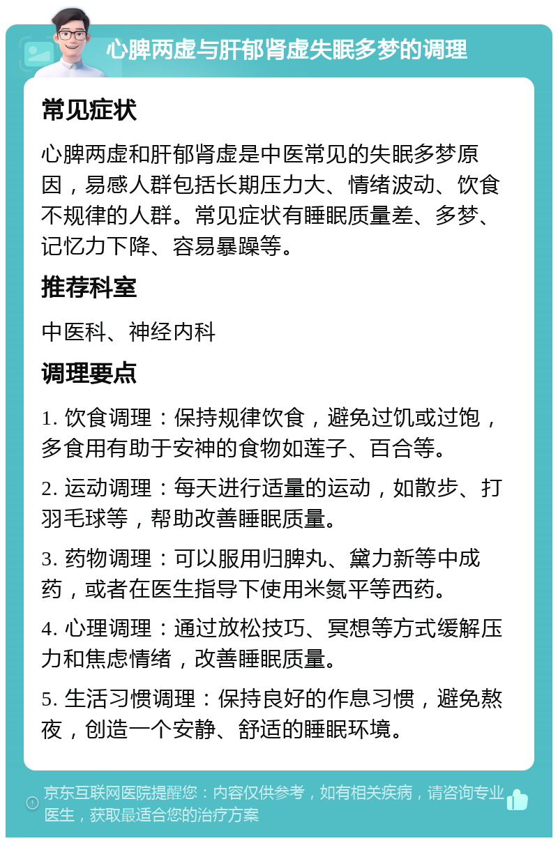 心脾两虚与肝郁肾虚失眠多梦的调理 常见症状 心脾两虚和肝郁肾虚是中医常见的失眠多梦原因，易感人群包括长期压力大、情绪波动、饮食不规律的人群。常见症状有睡眠质量差、多梦、记忆力下降、容易暴躁等。 推荐科室 中医科、神经内科 调理要点 1. 饮食调理：保持规律饮食，避免过饥或过饱，多食用有助于安神的食物如莲子、百合等。 2. 运动调理：每天进行适量的运动，如散步、打羽毛球等，帮助改善睡眠质量。 3. 药物调理：可以服用归脾丸、黛力新等中成药，或者在医生指导下使用米氮平等西药。 4. 心理调理：通过放松技巧、冥想等方式缓解压力和焦虑情绪，改善睡眠质量。 5. 生活习惯调理：保持良好的作息习惯，避免熬夜，创造一个安静、舒适的睡眠环境。