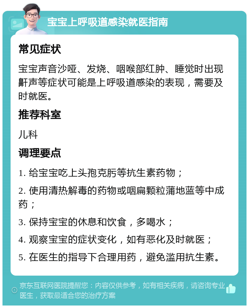 宝宝上呼吸道感染就医指南 常见症状 宝宝声音沙哑、发烧、咽喉部红肿、睡觉时出现鼾声等症状可能是上呼吸道感染的表现，需要及时就医。 推荐科室 儿科 调理要点 1. 给宝宝吃上头孢克肟等抗生素药物； 2. 使用清热解毒的药物或咽扁颗粒蒲地蓝等中成药； 3. 保持宝宝的休息和饮食，多喝水； 4. 观察宝宝的症状变化，如有恶化及时就医； 5. 在医生的指导下合理用药，避免滥用抗生素。