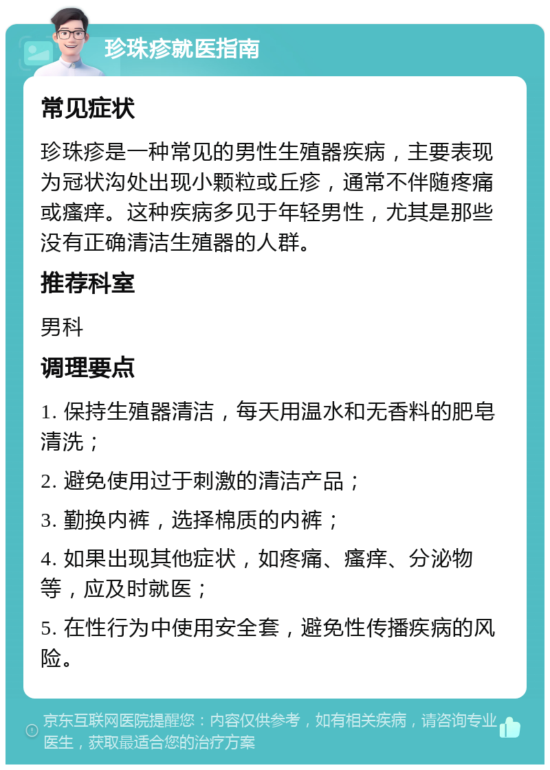 珍珠疹就医指南 常见症状 珍珠疹是一种常见的男性生殖器疾病，主要表现为冠状沟处出现小颗粒或丘疹，通常不伴随疼痛或瘙痒。这种疾病多见于年轻男性，尤其是那些没有正确清洁生殖器的人群。 推荐科室 男科 调理要点 1. 保持生殖器清洁，每天用温水和无香料的肥皂清洗； 2. 避免使用过于刺激的清洁产品； 3. 勤换内裤，选择棉质的内裤； 4. 如果出现其他症状，如疼痛、瘙痒、分泌物等，应及时就医； 5. 在性行为中使用安全套，避免性传播疾病的风险。