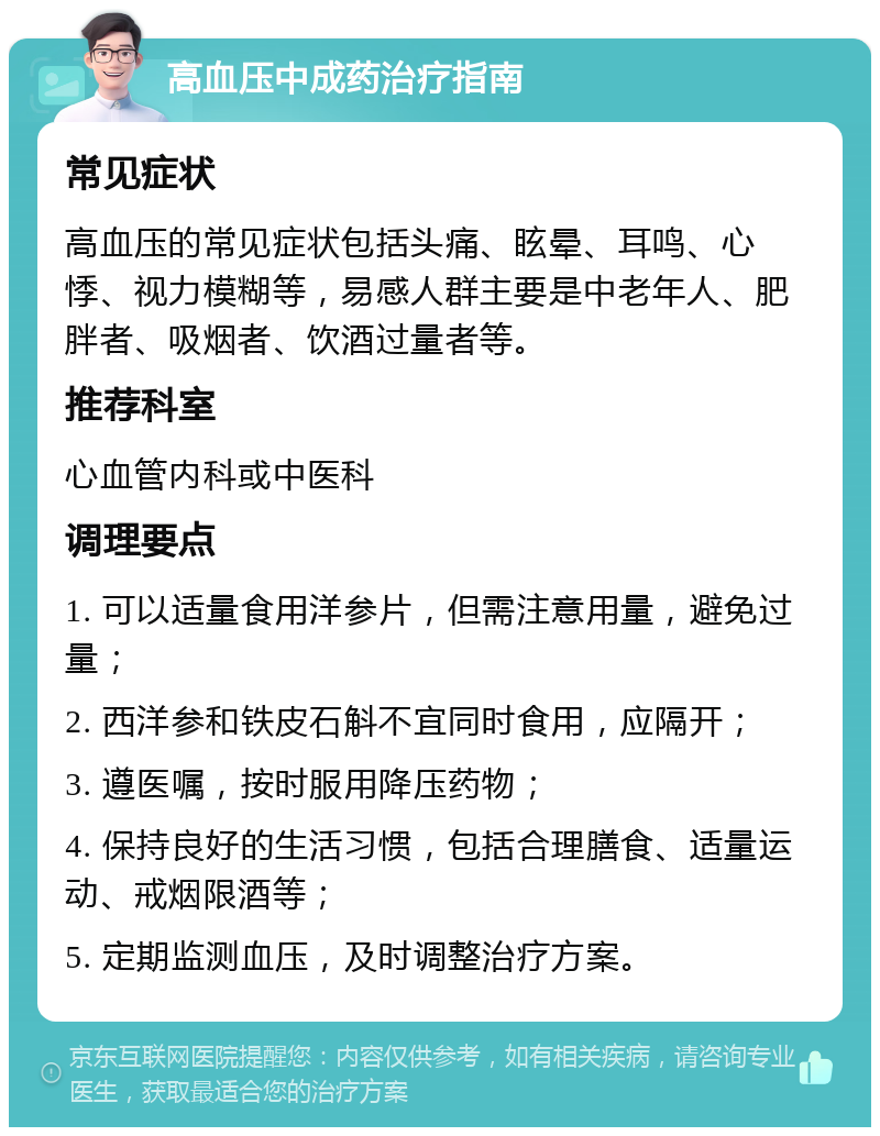 高血压中成药治疗指南 常见症状 高血压的常见症状包括头痛、眩晕、耳鸣、心悸、视力模糊等，易感人群主要是中老年人、肥胖者、吸烟者、饮酒过量者等。 推荐科室 心血管内科或中医科 调理要点 1. 可以适量食用洋参片，但需注意用量，避免过量； 2. 西洋参和铁皮石斛不宜同时食用，应隔开； 3. 遵医嘱，按时服用降压药物； 4. 保持良好的生活习惯，包括合理膳食、适量运动、戒烟限酒等； 5. 定期监测血压，及时调整治疗方案。