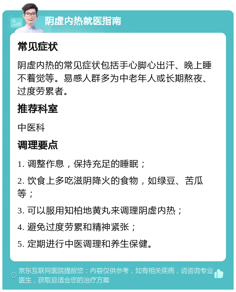 阴虚内热就医指南 常见症状 阴虚内热的常见症状包括手心脚心出汗、晚上睡不着觉等。易感人群多为中老年人或长期熬夜、过度劳累者。 推荐科室 中医科 调理要点 1. 调整作息，保持充足的睡眠； 2. 饮食上多吃滋阴降火的食物，如绿豆、苦瓜等； 3. 可以服用知柏地黄丸来调理阴虚内热； 4. 避免过度劳累和精神紧张； 5. 定期进行中医调理和养生保健。