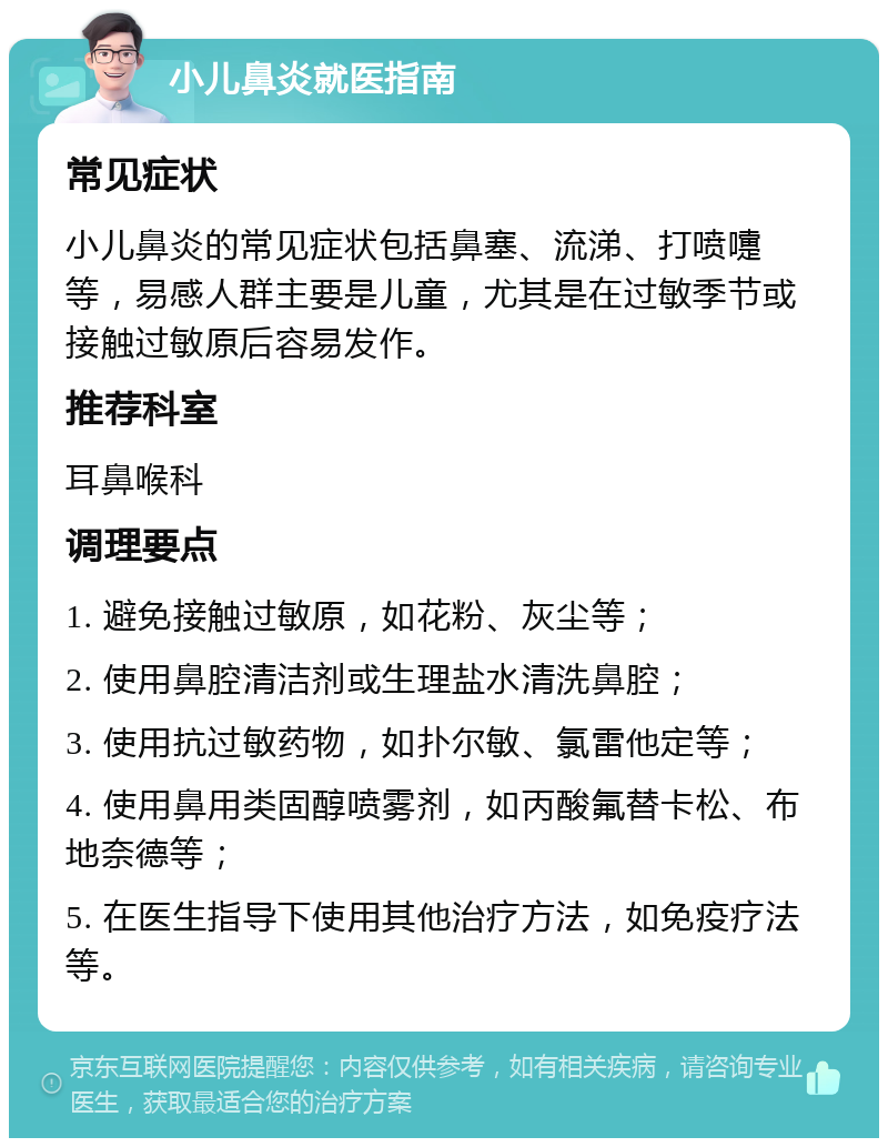 小儿鼻炎就医指南 常见症状 小儿鼻炎的常见症状包括鼻塞、流涕、打喷嚏等，易感人群主要是儿童，尤其是在过敏季节或接触过敏原后容易发作。 推荐科室 耳鼻喉科 调理要点 1. 避免接触过敏原，如花粉、灰尘等； 2. 使用鼻腔清洁剂或生理盐水清洗鼻腔； 3. 使用抗过敏药物，如扑尔敏、氯雷他定等； 4. 使用鼻用类固醇喷雾剂，如丙酸氟替卡松、布地奈德等； 5. 在医生指导下使用其他治疗方法，如免疫疗法等。