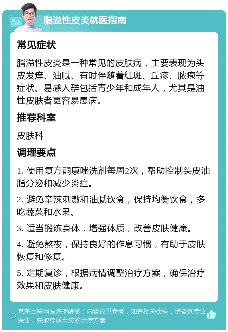 脂溢性皮炎就医指南 常见症状 脂溢性皮炎是一种常见的皮肤病，主要表现为头皮发痒、油腻、有时伴随着红斑、丘疹、脓疱等症状。易感人群包括青少年和成年人，尤其是油性皮肤者更容易患病。 推荐科室 皮肤科 调理要点 1. 使用复方酮康唑洗剂每周2次，帮助控制头皮油脂分泌和减少炎症。 2. 避免辛辣刺激和油腻饮食，保持均衡饮食，多吃蔬菜和水果。 3. 适当锻炼身体，增强体质，改善皮肤健康。 4. 避免熬夜，保持良好的作息习惯，有助于皮肤恢复和修复。 5. 定期复诊，根据病情调整治疗方案，确保治疗效果和皮肤健康。