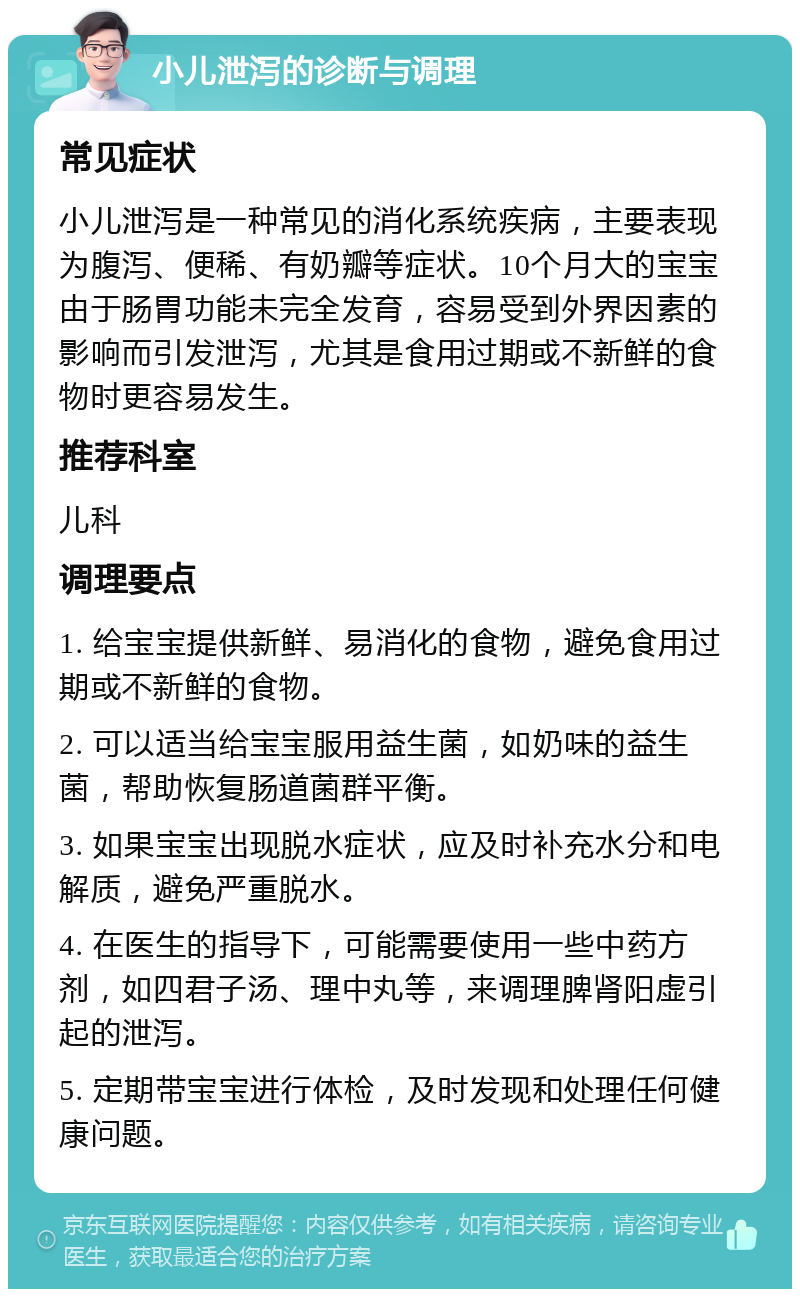 小儿泄泻的诊断与调理 常见症状 小儿泄泻是一种常见的消化系统疾病，主要表现为腹泻、便稀、有奶瓣等症状。10个月大的宝宝由于肠胃功能未完全发育，容易受到外界因素的影响而引发泄泻，尤其是食用过期或不新鲜的食物时更容易发生。 推荐科室 儿科 调理要点 1. 给宝宝提供新鲜、易消化的食物，避免食用过期或不新鲜的食物。 2. 可以适当给宝宝服用益生菌，如奶味的益生菌，帮助恢复肠道菌群平衡。 3. 如果宝宝出现脱水症状，应及时补充水分和电解质，避免严重脱水。 4. 在医生的指导下，可能需要使用一些中药方剂，如四君子汤、理中丸等，来调理脾肾阳虚引起的泄泻。 5. 定期带宝宝进行体检，及时发现和处理任何健康问题。