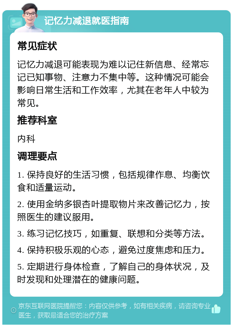 记忆力减退就医指南 常见症状 记忆力减退可能表现为难以记住新信息、经常忘记已知事物、注意力不集中等。这种情况可能会影响日常生活和工作效率，尤其在老年人中较为常见。 推荐科室 内科 调理要点 1. 保持良好的生活习惯，包括规律作息、均衡饮食和适量运动。 2. 使用金纳多银杏叶提取物片来改善记忆力，按照医生的建议服用。 3. 练习记忆技巧，如重复、联想和分类等方法。 4. 保持积极乐观的心态，避免过度焦虑和压力。 5. 定期进行身体检查，了解自己的身体状况，及时发现和处理潜在的健康问题。