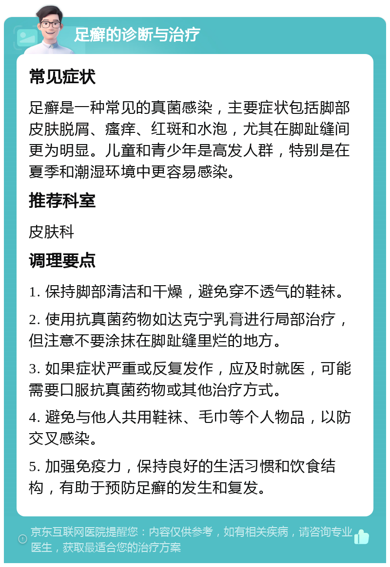 足癣的诊断与治疗 常见症状 足癣是一种常见的真菌感染，主要症状包括脚部皮肤脱屑、瘙痒、红斑和水泡，尤其在脚趾缝间更为明显。儿童和青少年是高发人群，特别是在夏季和潮湿环境中更容易感染。 推荐科室 皮肤科 调理要点 1. 保持脚部清洁和干燥，避免穿不透气的鞋袜。 2. 使用抗真菌药物如达克宁乳膏进行局部治疗，但注意不要涂抹在脚趾缝里烂的地方。 3. 如果症状严重或反复发作，应及时就医，可能需要口服抗真菌药物或其他治疗方式。 4. 避免与他人共用鞋袜、毛巾等个人物品，以防交叉感染。 5. 加强免疫力，保持良好的生活习惯和饮食结构，有助于预防足癣的发生和复发。