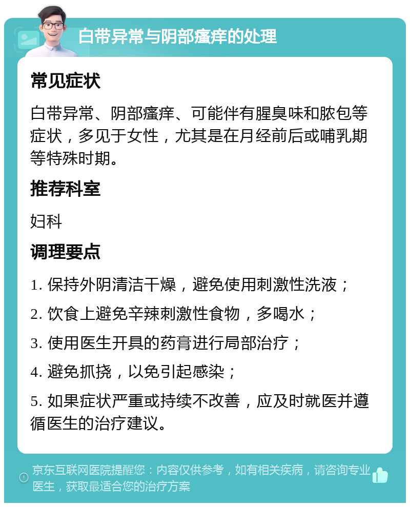 白带异常与阴部瘙痒的处理 常见症状 白带异常、阴部瘙痒、可能伴有腥臭味和脓包等症状，多见于女性，尤其是在月经前后或哺乳期等特殊时期。 推荐科室 妇科 调理要点 1. 保持外阴清洁干燥，避免使用刺激性洗液； 2. 饮食上避免辛辣刺激性食物，多喝水； 3. 使用医生开具的药膏进行局部治疗； 4. 避免抓挠，以免引起感染； 5. 如果症状严重或持续不改善，应及时就医并遵循医生的治疗建议。