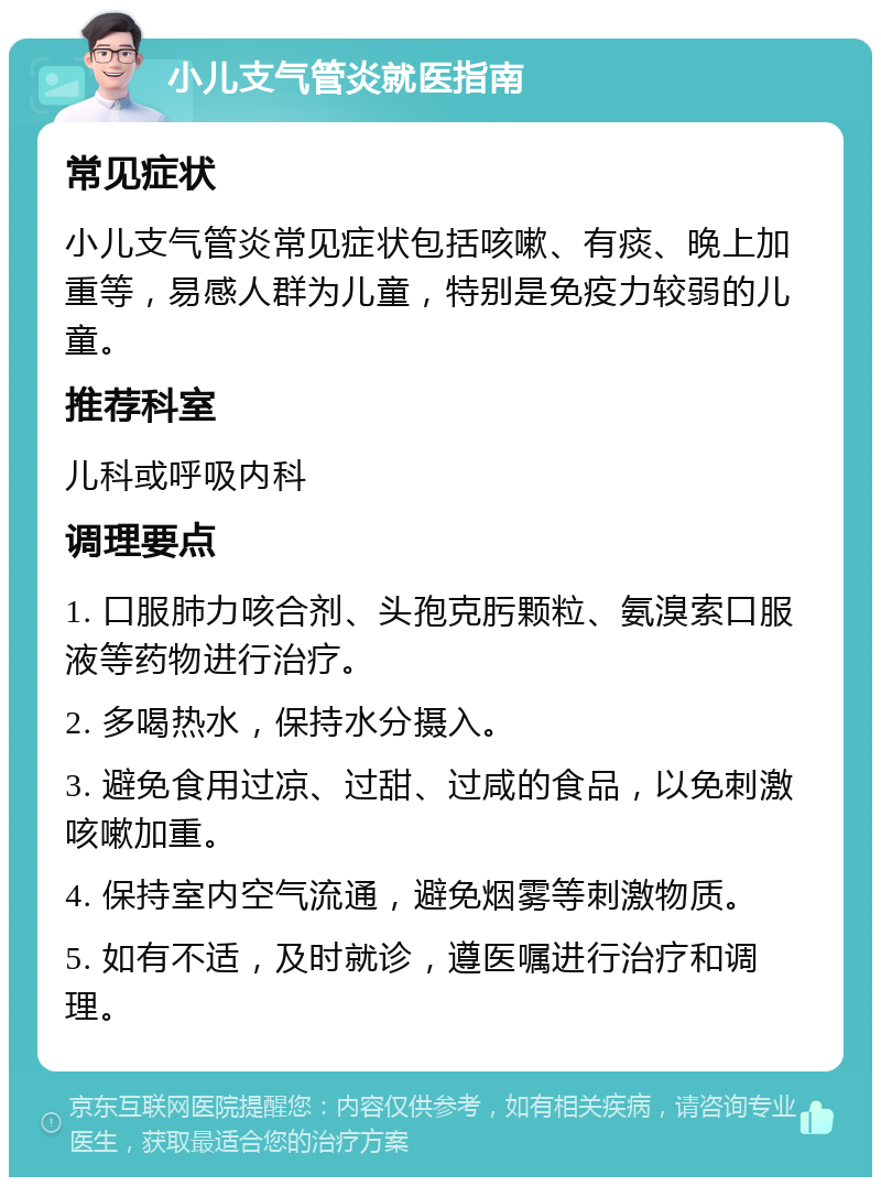 小儿支气管炎就医指南 常见症状 小儿支气管炎常见症状包括咳嗽、有痰、晚上加重等，易感人群为儿童，特别是免疫力较弱的儿童。 推荐科室 儿科或呼吸内科 调理要点 1. 口服肺力咳合剂、头孢克肟颗粒、氨溴索口服液等药物进行治疗。 2. 多喝热水，保持水分摄入。 3. 避免食用过凉、过甜、过咸的食品，以免刺激咳嗽加重。 4. 保持室内空气流通，避免烟雾等刺激物质。 5. 如有不适，及时就诊，遵医嘱进行治疗和调理。