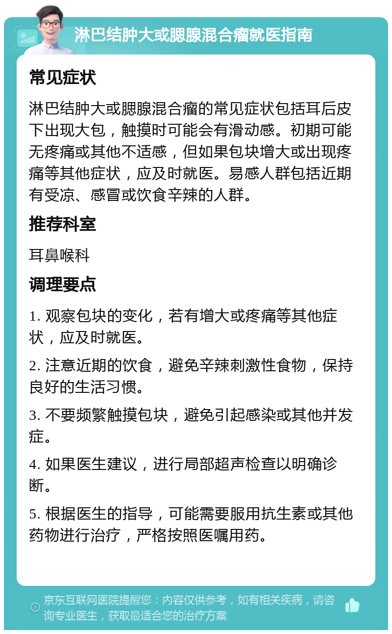 淋巴结肿大或腮腺混合瘤就医指南 常见症状 淋巴结肿大或腮腺混合瘤的常见症状包括耳后皮下出现大包，触摸时可能会有滑动感。初期可能无疼痛或其他不适感，但如果包块增大或出现疼痛等其他症状，应及时就医。易感人群包括近期有受凉、感冒或饮食辛辣的人群。 推荐科室 耳鼻喉科 调理要点 1. 观察包块的变化，若有增大或疼痛等其他症状，应及时就医。 2. 注意近期的饮食，避免辛辣刺激性食物，保持良好的生活习惯。 3. 不要频繁触摸包块，避免引起感染或其他并发症。 4. 如果医生建议，进行局部超声检查以明确诊断。 5. 根据医生的指导，可能需要服用抗生素或其他药物进行治疗，严格按照医嘱用药。