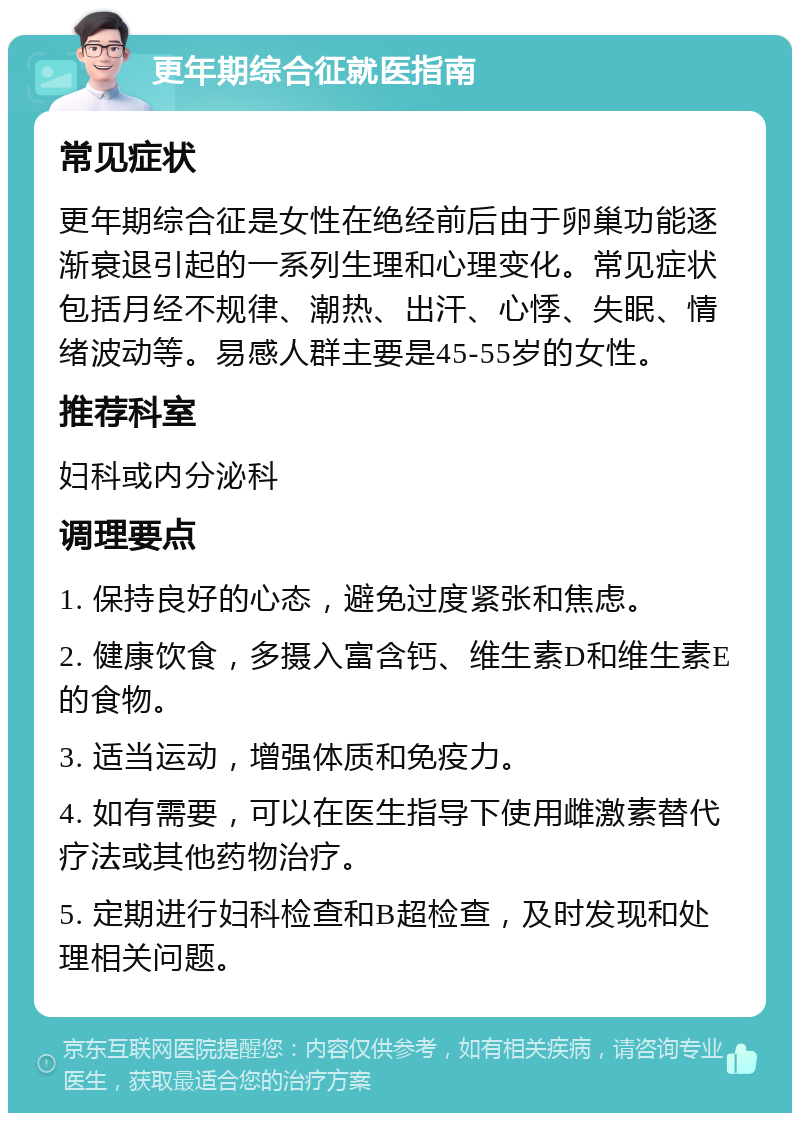 更年期综合征就医指南 常见症状 更年期综合征是女性在绝经前后由于卵巢功能逐渐衰退引起的一系列生理和心理变化。常见症状包括月经不规律、潮热、出汗、心悸、失眠、情绪波动等。易感人群主要是45-55岁的女性。 推荐科室 妇科或内分泌科 调理要点 1. 保持良好的心态，避免过度紧张和焦虑。 2. 健康饮食，多摄入富含钙、维生素D和维生素E的食物。 3. 适当运动，增强体质和免疫力。 4. 如有需要，可以在医生指导下使用雌激素替代疗法或其他药物治疗。 5. 定期进行妇科检查和B超检查，及时发现和处理相关问题。