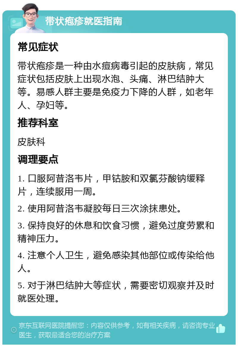 带状疱疹就医指南 常见症状 带状疱疹是一种由水痘病毒引起的皮肤病，常见症状包括皮肤上出现水泡、头痛、淋巴结肿大等。易感人群主要是免疫力下降的人群，如老年人、孕妇等。 推荐科室 皮肤科 调理要点 1. 口服阿昔洛韦片，甲钴胺和双氯芬酸钠缓释片，连续服用一周。 2. 使用阿昔洛韦凝胶每日三次涂抹患处。 3. 保持良好的休息和饮食习惯，避免过度劳累和精神压力。 4. 注意个人卫生，避免感染其他部位或传染给他人。 5. 对于淋巴结肿大等症状，需要密切观察并及时就医处理。