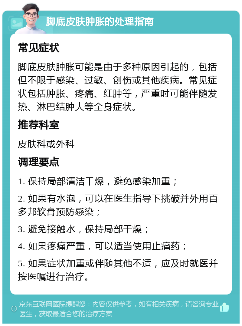 脚底皮肤肿胀的处理指南 常见症状 脚底皮肤肿胀可能是由于多种原因引起的，包括但不限于感染、过敏、创伤或其他疾病。常见症状包括肿胀、疼痛、红肿等，严重时可能伴随发热、淋巴结肿大等全身症状。 推荐科室 皮肤科或外科 调理要点 1. 保持局部清洁干燥，避免感染加重； 2. 如果有水泡，可以在医生指导下挑破并外用百多邦软膏预防感染； 3. 避免接触水，保持局部干燥； 4. 如果疼痛严重，可以适当使用止痛药； 5. 如果症状加重或伴随其他不适，应及时就医并按医嘱进行治疗。