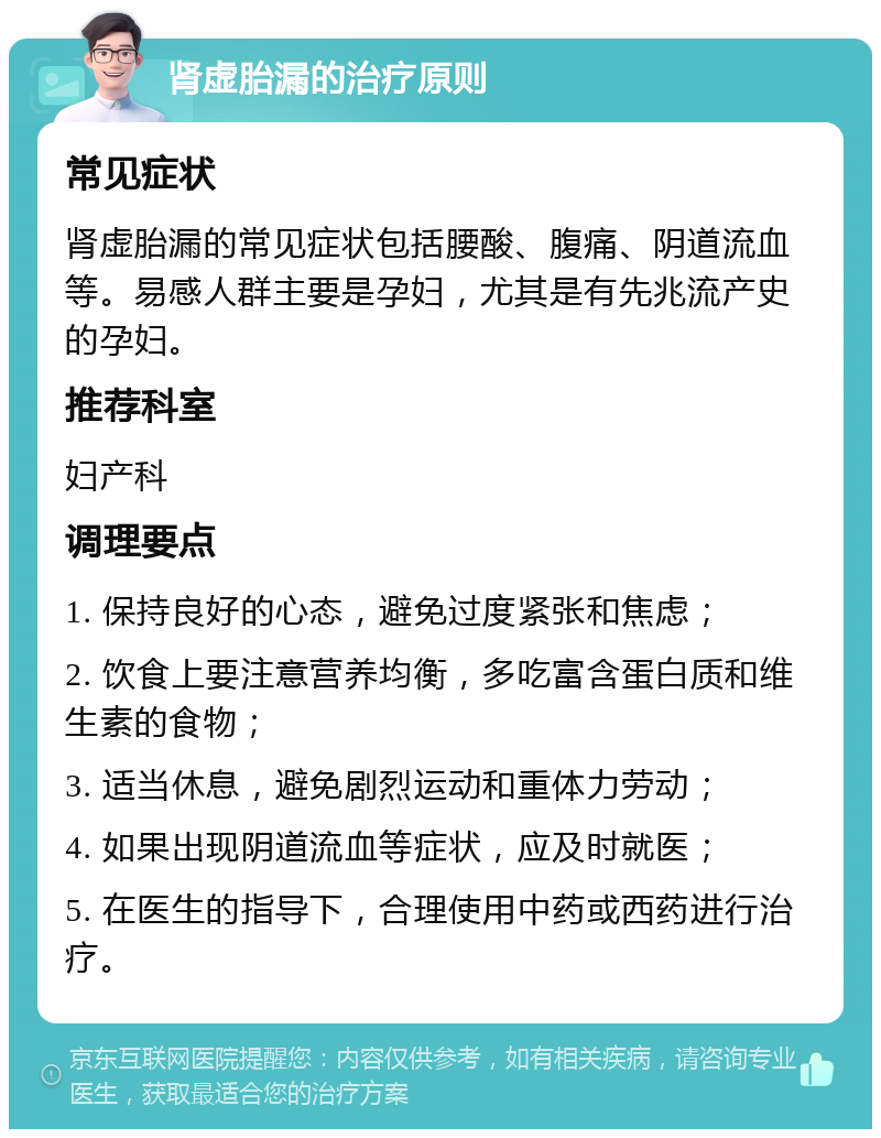 肾虚胎漏的治疗原则 常见症状 肾虚胎漏的常见症状包括腰酸、腹痛、阴道流血等。易感人群主要是孕妇，尤其是有先兆流产史的孕妇。 推荐科室 妇产科 调理要点 1. 保持良好的心态，避免过度紧张和焦虑； 2. 饮食上要注意营养均衡，多吃富含蛋白质和维生素的食物； 3. 适当休息，避免剧烈运动和重体力劳动； 4. 如果出现阴道流血等症状，应及时就医； 5. 在医生的指导下，合理使用中药或西药进行治疗。