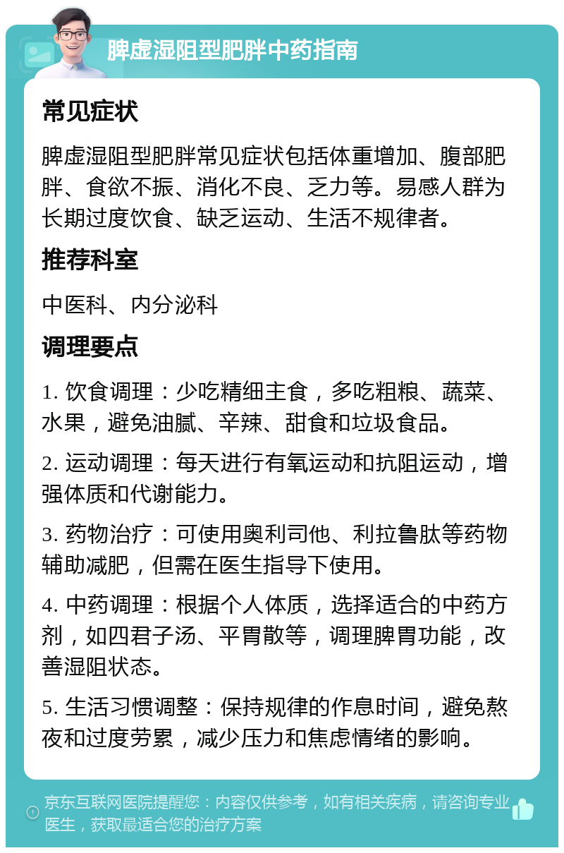 脾虚湿阻型肥胖中药指南 常见症状 脾虚湿阻型肥胖常见症状包括体重增加、腹部肥胖、食欲不振、消化不良、乏力等。易感人群为长期过度饮食、缺乏运动、生活不规律者。 推荐科室 中医科、内分泌科 调理要点 1. 饮食调理：少吃精细主食，多吃粗粮、蔬菜、水果，避免油腻、辛辣、甜食和垃圾食品。 2. 运动调理：每天进行有氧运动和抗阻运动，增强体质和代谢能力。 3. 药物治疗：可使用奥利司他、利拉鲁肽等药物辅助减肥，但需在医生指导下使用。 4. 中药调理：根据个人体质，选择适合的中药方剂，如四君子汤、平胃散等，调理脾胃功能，改善湿阻状态。 5. 生活习惯调整：保持规律的作息时间，避免熬夜和过度劳累，减少压力和焦虑情绪的影响。