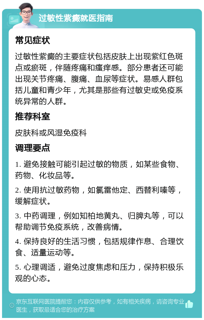 过敏性紫癜就医指南 常见症状 过敏性紫癜的主要症状包括皮肤上出现紫红色斑点或瘀斑，伴随疼痛和瘙痒感。部分患者还可能出现关节疼痛、腹痛、血尿等症状。易感人群包括儿童和青少年，尤其是那些有过敏史或免疫系统异常的人群。 推荐科室 皮肤科或风湿免疫科 调理要点 1. 避免接触可能引起过敏的物质，如某些食物、药物、化妆品等。 2. 使用抗过敏药物，如氯雷他定、西替利嗪等，缓解症状。 3. 中药调理，例如知柏地黄丸、归脾丸等，可以帮助调节免疫系统，改善病情。 4. 保持良好的生活习惯，包括规律作息、合理饮食、适量运动等。 5. 心理调适，避免过度焦虑和压力，保持积极乐观的心态。