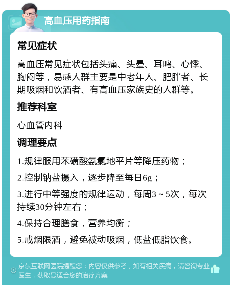 高血压用药指南 常见症状 高血压常见症状包括头痛、头晕、耳鸣、心悸、胸闷等，易感人群主要是中老年人、肥胖者、长期吸烟和饮酒者、有高血压家族史的人群等。 推荐科室 心血管内科 调理要点 1.规律服用苯磺酸氨氯地平片等降压药物； 2.控制钠盐摄入，逐步降至每日6g； 3.进行中等强度的规律运动，每周3～5次，每次持续30分钟左右； 4.保持合理膳食，营养均衡； 5.戒烟限酒，避免被动吸烟，低盐低脂饮食。