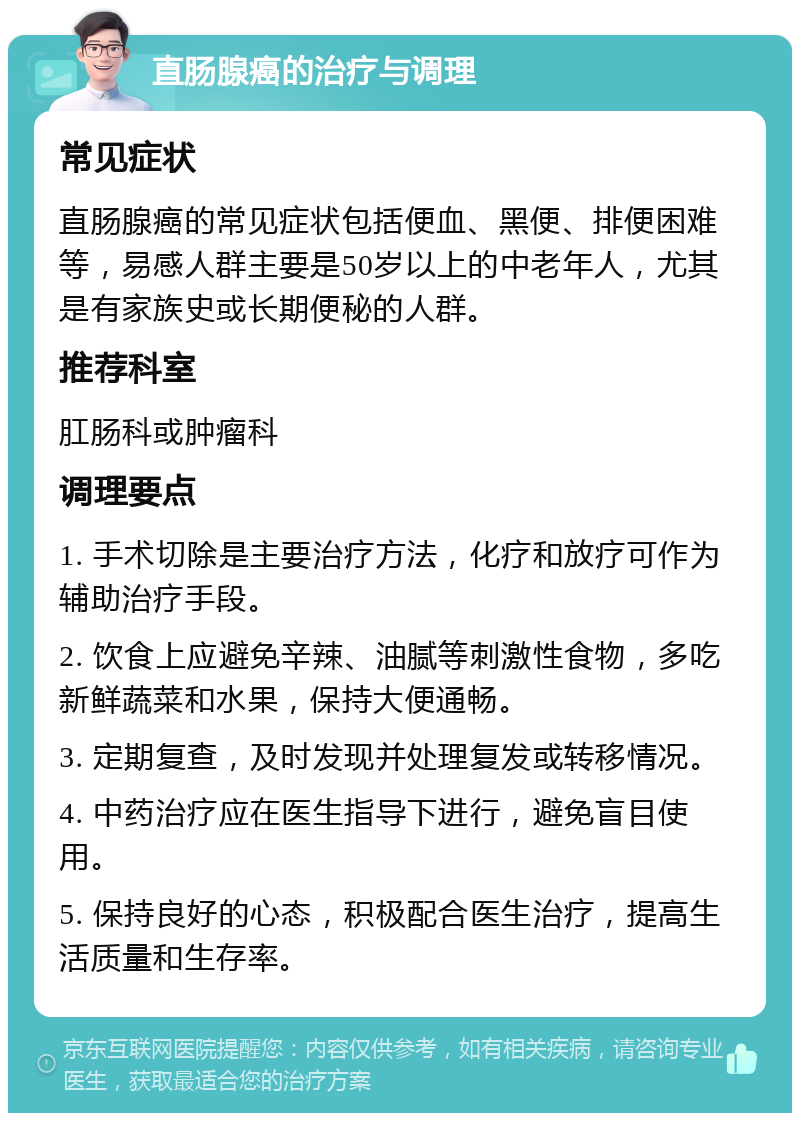 直肠腺癌的治疗与调理 常见症状 直肠腺癌的常见症状包括便血、黑便、排便困难等，易感人群主要是50岁以上的中老年人，尤其是有家族史或长期便秘的人群。 推荐科室 肛肠科或肿瘤科 调理要点 1. 手术切除是主要治疗方法，化疗和放疗可作为辅助治疗手段。 2. 饮食上应避免辛辣、油腻等刺激性食物，多吃新鲜蔬菜和水果，保持大便通畅。 3. 定期复查，及时发现并处理复发或转移情况。 4. 中药治疗应在医生指导下进行，避免盲目使用。 5. 保持良好的心态，积极配合医生治疗，提高生活质量和生存率。