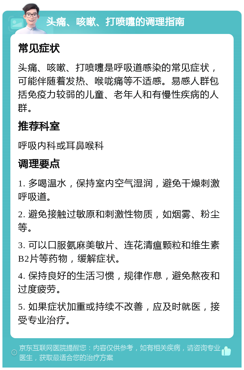 头痛、咳嗽、打喷嚏的调理指南 常见症状 头痛、咳嗽、打喷嚏是呼吸道感染的常见症状，可能伴随着发热、喉咙痛等不适感。易感人群包括免疫力较弱的儿童、老年人和有慢性疾病的人群。 推荐科室 呼吸内科或耳鼻喉科 调理要点 1. 多喝温水，保持室内空气湿润，避免干燥刺激呼吸道。 2. 避免接触过敏原和刺激性物质，如烟雾、粉尘等。 3. 可以口服氨麻美敏片、连花清瘟颗粒和维生素B2片等药物，缓解症状。 4. 保持良好的生活习惯，规律作息，避免熬夜和过度疲劳。 5. 如果症状加重或持续不改善，应及时就医，接受专业治疗。