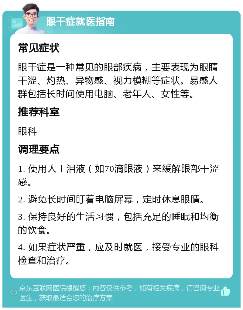 眼干症就医指南 常见症状 眼干症是一种常见的眼部疾病，主要表现为眼睛干涩、灼热、异物感、视力模糊等症状。易感人群包括长时间使用电脑、老年人、女性等。 推荐科室 眼科 调理要点 1. 使用人工泪液（如70滴眼液）来缓解眼部干涩感。 2. 避免长时间盯着电脑屏幕，定时休息眼睛。 3. 保持良好的生活习惯，包括充足的睡眠和均衡的饮食。 4. 如果症状严重，应及时就医，接受专业的眼科检查和治疗。