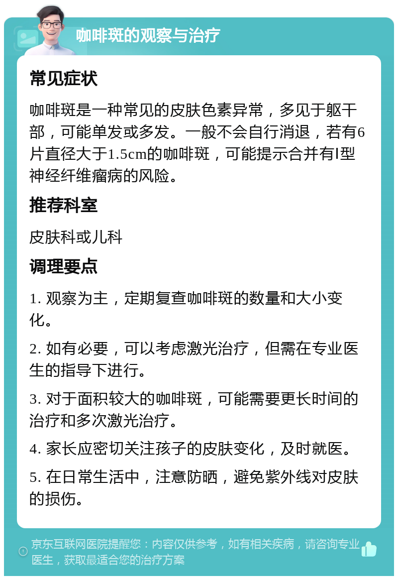 咖啡斑的观察与治疗 常见症状 咖啡斑是一种常见的皮肤色素异常，多见于躯干部，可能单发或多发。一般不会自行消退，若有6片直径大于1.5cm的咖啡斑，可能提示合并有Ⅰ型神经纤维瘤病的风险。 推荐科室 皮肤科或儿科 调理要点 1. 观察为主，定期复查咖啡斑的数量和大小变化。 2. 如有必要，可以考虑激光治疗，但需在专业医生的指导下进行。 3. 对于面积较大的咖啡斑，可能需要更长时间的治疗和多次激光治疗。 4. 家长应密切关注孩子的皮肤变化，及时就医。 5. 在日常生活中，注意防晒，避免紫外线对皮肤的损伤。