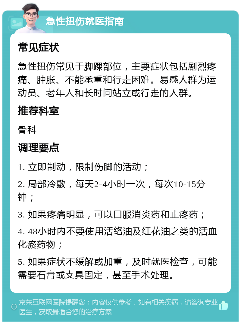 急性扭伤就医指南 常见症状 急性扭伤常见于脚踝部位，主要症状包括剧烈疼痛、肿胀、不能承重和行走困难。易感人群为运动员、老年人和长时间站立或行走的人群。 推荐科室 骨科 调理要点 1. 立即制动，限制伤脚的活动； 2. 局部冷敷，每天2-4小时一次，每次10-15分钟； 3. 如果疼痛明显，可以口服消炎药和止疼药； 4. 48小时内不要使用活络油及红花油之类的活血化瘀药物； 5. 如果症状不缓解或加重，及时就医检查，可能需要石膏或支具固定，甚至手术处理。