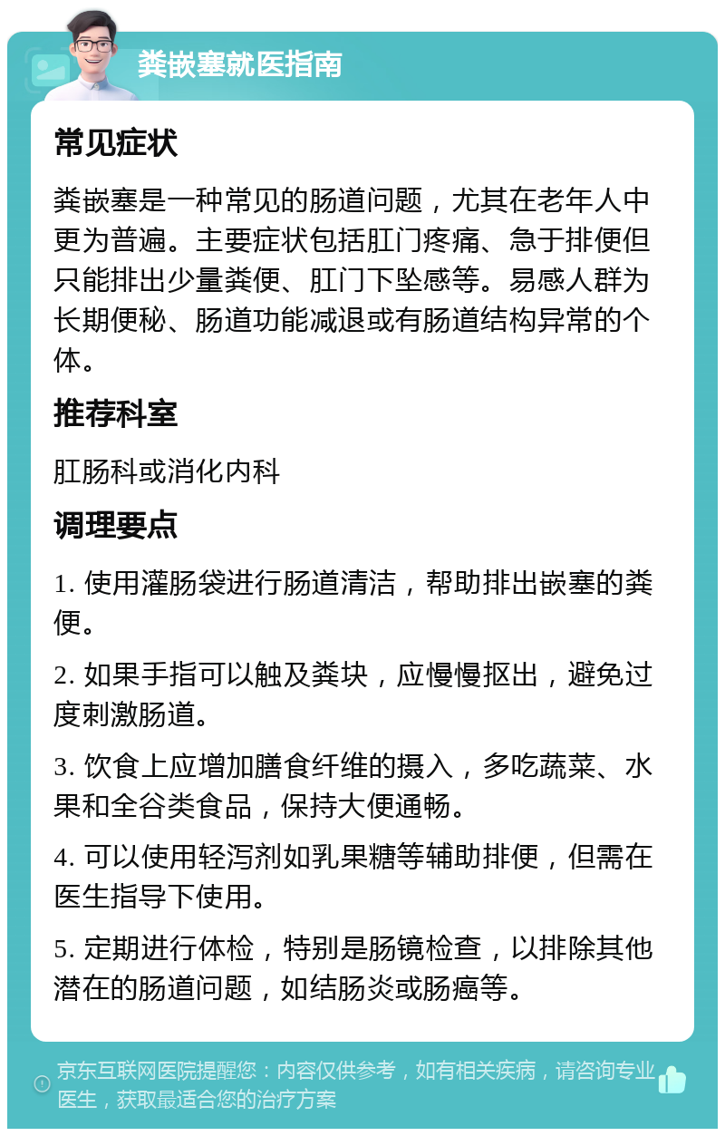 粪嵌塞就医指南 常见症状 粪嵌塞是一种常见的肠道问题，尤其在老年人中更为普遍。主要症状包括肛门疼痛、急于排便但只能排出少量粪便、肛门下坠感等。易感人群为长期便秘、肠道功能减退或有肠道结构异常的个体。 推荐科室 肛肠科或消化内科 调理要点 1. 使用灌肠袋进行肠道清洁，帮助排出嵌塞的粪便。 2. 如果手指可以触及粪块，应慢慢抠出，避免过度刺激肠道。 3. 饮食上应增加膳食纤维的摄入，多吃蔬菜、水果和全谷类食品，保持大便通畅。 4. 可以使用轻泻剂如乳果糖等辅助排便，但需在医生指导下使用。 5. 定期进行体检，特别是肠镜检查，以排除其他潜在的肠道问题，如结肠炎或肠癌等。