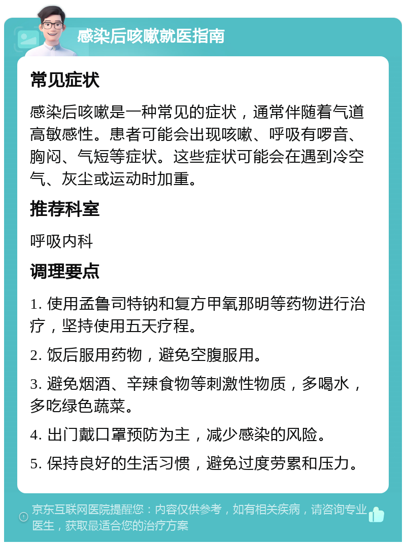 感染后咳嗽就医指南 常见症状 感染后咳嗽是一种常见的症状，通常伴随着气道高敏感性。患者可能会出现咳嗽、呼吸有啰音、胸闷、气短等症状。这些症状可能会在遇到冷空气、灰尘或运动时加重。 推荐科室 呼吸内科 调理要点 1. 使用孟鲁司特钠和复方甲氧那明等药物进行治疗，坚持使用五天疗程。 2. 饭后服用药物，避免空腹服用。 3. 避免烟酒、辛辣食物等刺激性物质，多喝水，多吃绿色蔬菜。 4. 出门戴口罩预防为主，减少感染的风险。 5. 保持良好的生活习惯，避免过度劳累和压力。