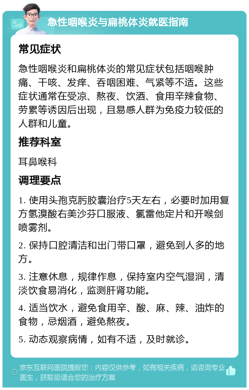 急性咽喉炎与扁桃体炎就医指南 常见症状 急性咽喉炎和扁桃体炎的常见症状包括咽喉肿痛、干咳、发痒、吞咽困难、气紧等不适。这些症状通常在受凉、熬夜、饮酒、食用辛辣食物、劳累等诱因后出现，且易感人群为免疫力较低的人群和儿童。 推荐科室 耳鼻喉科 调理要点 1. 使用头孢克肟胶囊治疗5天左右，必要时加用复方氢溴酸右美沙芬口服液、氯雷他定片和开喉剑喷雾剂。 2. 保持口腔清洁和出门带口罩，避免到人多的地方。 3. 注意休息，规律作息，保持室内空气湿润，清淡饮食易消化，监测肝肾功能。 4. 适当饮水，避免食用辛、酸、麻、辣、油炸的食物，忌烟酒，避免熬夜。 5. 动态观察病情，如有不适，及时就诊。