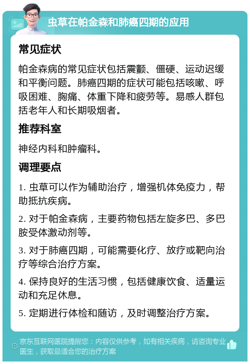 虫草在帕金森和肺癌四期的应用 常见症状 帕金森病的常见症状包括震颤、僵硬、运动迟缓和平衡问题。肺癌四期的症状可能包括咳嗽、呼吸困难、胸痛、体重下降和疲劳等。易感人群包括老年人和长期吸烟者。 推荐科室 神经内科和肿瘤科。 调理要点 1. 虫草可以作为辅助治疗，增强机体免疫力，帮助抵抗疾病。 2. 对于帕金森病，主要药物包括左旋多巴、多巴胺受体激动剂等。 3. 对于肺癌四期，可能需要化疗、放疗或靶向治疗等综合治疗方案。 4. 保持良好的生活习惯，包括健康饮食、适量运动和充足休息。 5. 定期进行体检和随访，及时调整治疗方案。