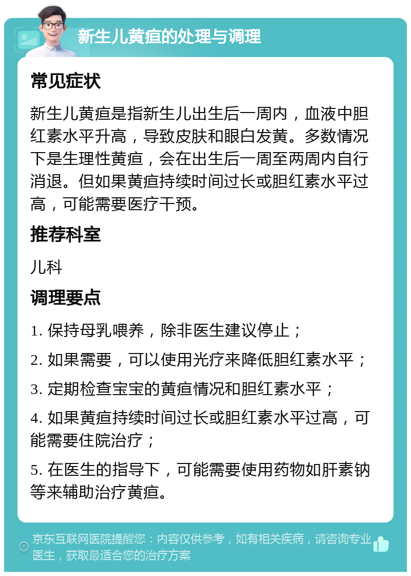 新生儿黄疸的处理与调理 常见症状 新生儿黄疸是指新生儿出生后一周内，血液中胆红素水平升高，导致皮肤和眼白发黄。多数情况下是生理性黄疸，会在出生后一周至两周内自行消退。但如果黄疸持续时间过长或胆红素水平过高，可能需要医疗干预。 推荐科室 儿科 调理要点 1. 保持母乳喂养，除非医生建议停止； 2. 如果需要，可以使用光疗来降低胆红素水平； 3. 定期检查宝宝的黄疸情况和胆红素水平； 4. 如果黄疸持续时间过长或胆红素水平过高，可能需要住院治疗； 5. 在医生的指导下，可能需要使用药物如肝素钠等来辅助治疗黄疸。