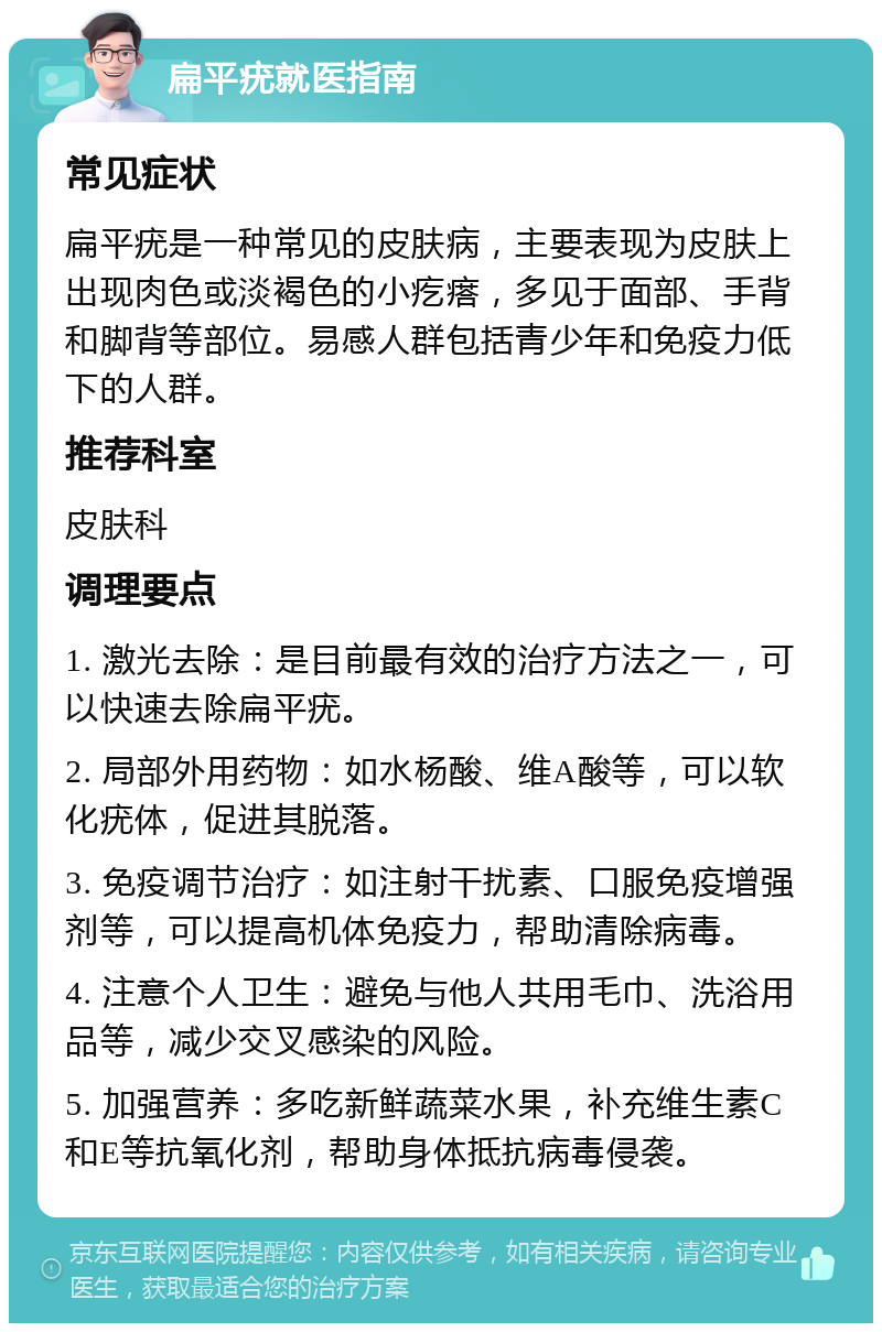 扁平疣就医指南 常见症状 扁平疣是一种常见的皮肤病，主要表现为皮肤上出现肉色或淡褐色的小疙瘩，多见于面部、手背和脚背等部位。易感人群包括青少年和免疫力低下的人群。 推荐科室 皮肤科 调理要点 1. 激光去除：是目前最有效的治疗方法之一，可以快速去除扁平疣。 2. 局部外用药物：如水杨酸、维A酸等，可以软化疣体，促进其脱落。 3. 免疫调节治疗：如注射干扰素、口服免疫增强剂等，可以提高机体免疫力，帮助清除病毒。 4. 注意个人卫生：避免与他人共用毛巾、洗浴用品等，减少交叉感染的风险。 5. 加强营养：多吃新鲜蔬菜水果，补充维生素C和E等抗氧化剂，帮助身体抵抗病毒侵袭。