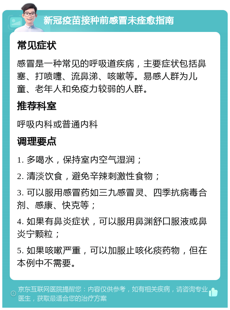 新冠疫苗接种前感冒未痊愈指南 常见症状 感冒是一种常见的呼吸道疾病，主要症状包括鼻塞、打喷嚏、流鼻涕、咳嗽等。易感人群为儿童、老年人和免疫力较弱的人群。 推荐科室 呼吸内科或普通内科 调理要点 1. 多喝水，保持室内空气湿润； 2. 清淡饮食，避免辛辣刺激性食物； 3. 可以服用感冒药如三九感冒灵、四季抗病毒合剂、感康、快克等； 4. 如果有鼻炎症状，可以服用鼻渊舒口服液或鼻炎宁颗粒； 5. 如果咳嗽严重，可以加服止咳化痰药物，但在本例中不需要。