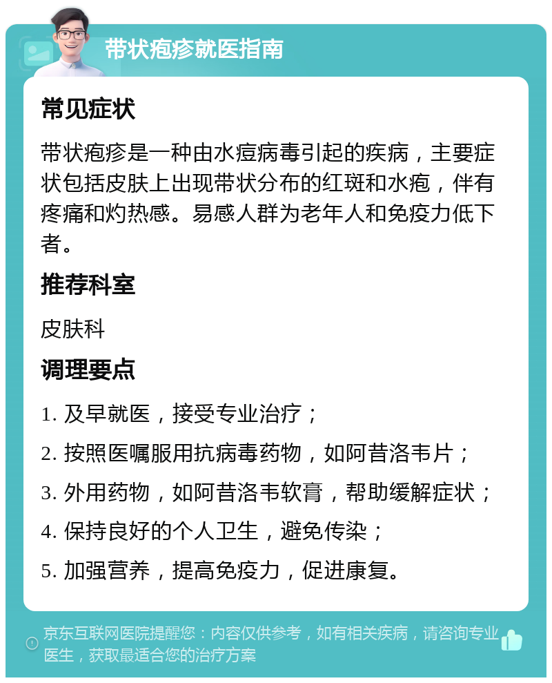 带状疱疹就医指南 常见症状 带状疱疹是一种由水痘病毒引起的疾病，主要症状包括皮肤上出现带状分布的红斑和水疱，伴有疼痛和灼热感。易感人群为老年人和免疫力低下者。 推荐科室 皮肤科 调理要点 1. 及早就医，接受专业治疗； 2. 按照医嘱服用抗病毒药物，如阿昔洛韦片； 3. 外用药物，如阿昔洛韦软膏，帮助缓解症状； 4. 保持良好的个人卫生，避免传染； 5. 加强营养，提高免疫力，促进康复。