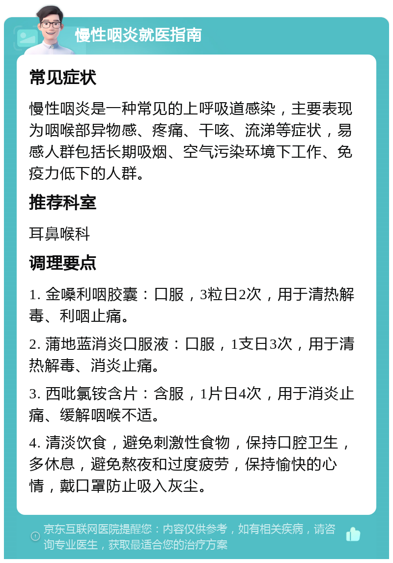 慢性咽炎就医指南 常见症状 慢性咽炎是一种常见的上呼吸道感染，主要表现为咽喉部异物感、疼痛、干咳、流涕等症状，易感人群包括长期吸烟、空气污染环境下工作、免疫力低下的人群。 推荐科室 耳鼻喉科 调理要点 1. 金嗓利咽胶囊：口服，3粒日2次，用于清热解毒、利咽止痛。 2. 蒲地蓝消炎口服液：口服，1支日3次，用于清热解毒、消炎止痛。 3. 西吡氯铵含片：含服，1片日4次，用于消炎止痛、缓解咽喉不适。 4. 清淡饮食，避免刺激性食物，保持口腔卫生，多休息，避免熬夜和过度疲劳，保持愉快的心情，戴口罩防止吸入灰尘。