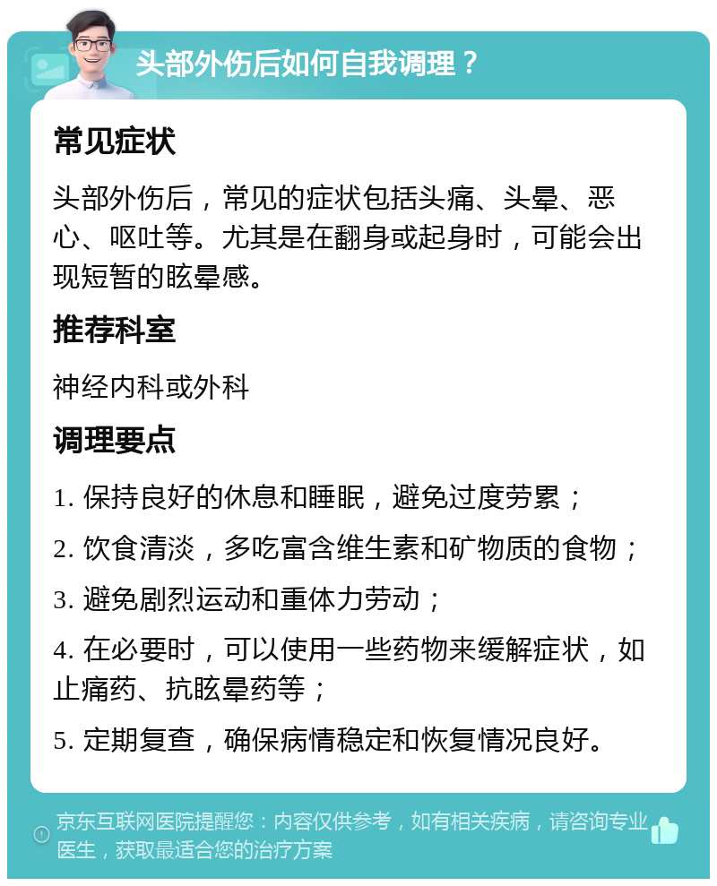 头部外伤后如何自我调理？ 常见症状 头部外伤后，常见的症状包括头痛、头晕、恶心、呕吐等。尤其是在翻身或起身时，可能会出现短暂的眩晕感。 推荐科室 神经内科或外科 调理要点 1. 保持良好的休息和睡眠，避免过度劳累； 2. 饮食清淡，多吃富含维生素和矿物质的食物； 3. 避免剧烈运动和重体力劳动； 4. 在必要时，可以使用一些药物来缓解症状，如止痛药、抗眩晕药等； 5. 定期复查，确保病情稳定和恢复情况良好。