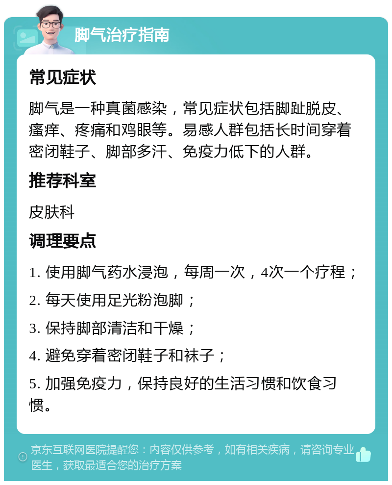 脚气治疗指南 常见症状 脚气是一种真菌感染，常见症状包括脚趾脱皮、瘙痒、疼痛和鸡眼等。易感人群包括长时间穿着密闭鞋子、脚部多汗、免疫力低下的人群。 推荐科室 皮肤科 调理要点 1. 使用脚气药水浸泡，每周一次，4次一个疗程； 2. 每天使用足光粉泡脚； 3. 保持脚部清洁和干燥； 4. 避免穿着密闭鞋子和袜子； 5. 加强免疫力，保持良好的生活习惯和饮食习惯。