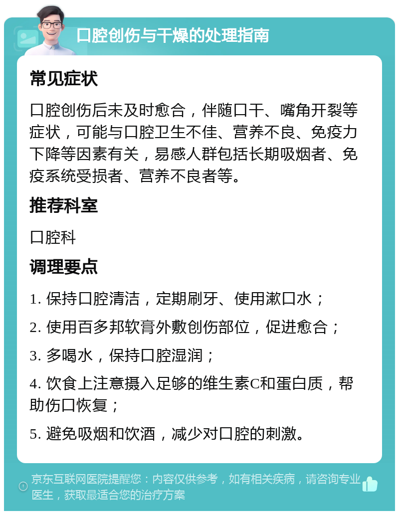 口腔创伤与干燥的处理指南 常见症状 口腔创伤后未及时愈合，伴随口干、嘴角开裂等症状，可能与口腔卫生不佳、营养不良、免疫力下降等因素有关，易感人群包括长期吸烟者、免疫系统受损者、营养不良者等。 推荐科室 口腔科 调理要点 1. 保持口腔清洁，定期刷牙、使用漱口水； 2. 使用百多邦软膏外敷创伤部位，促进愈合； 3. 多喝水，保持口腔湿润； 4. 饮食上注意摄入足够的维生素C和蛋白质，帮助伤口恢复； 5. 避免吸烟和饮酒，减少对口腔的刺激。