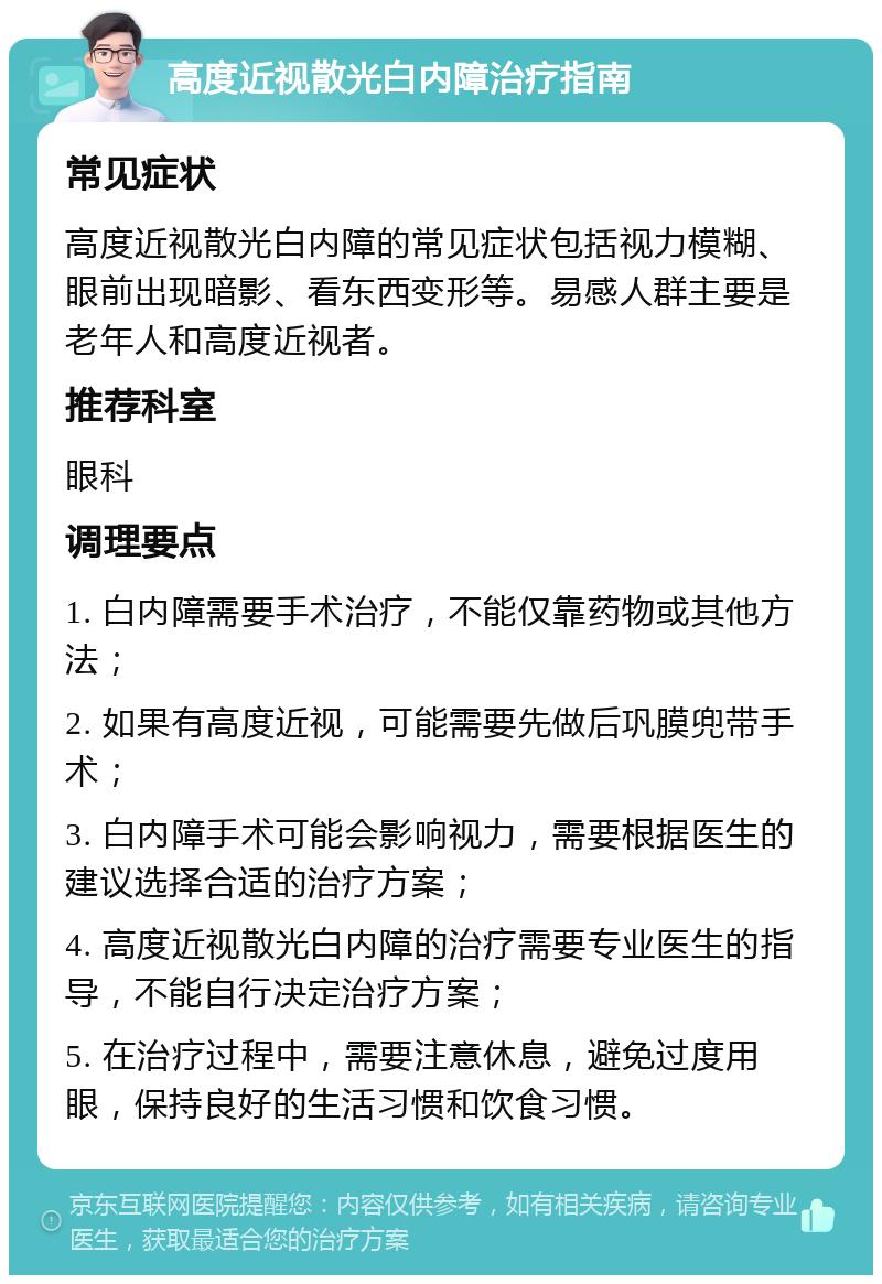 高度近视散光白内障治疗指南 常见症状 高度近视散光白内障的常见症状包括视力模糊、眼前出现暗影、看东西变形等。易感人群主要是老年人和高度近视者。 推荐科室 眼科 调理要点 1. 白内障需要手术治疗，不能仅靠药物或其他方法； 2. 如果有高度近视，可能需要先做后巩膜兜带手术； 3. 白内障手术可能会影响视力，需要根据医生的建议选择合适的治疗方案； 4. 高度近视散光白内障的治疗需要专业医生的指导，不能自行决定治疗方案； 5. 在治疗过程中，需要注意休息，避免过度用眼，保持良好的生活习惯和饮食习惯。