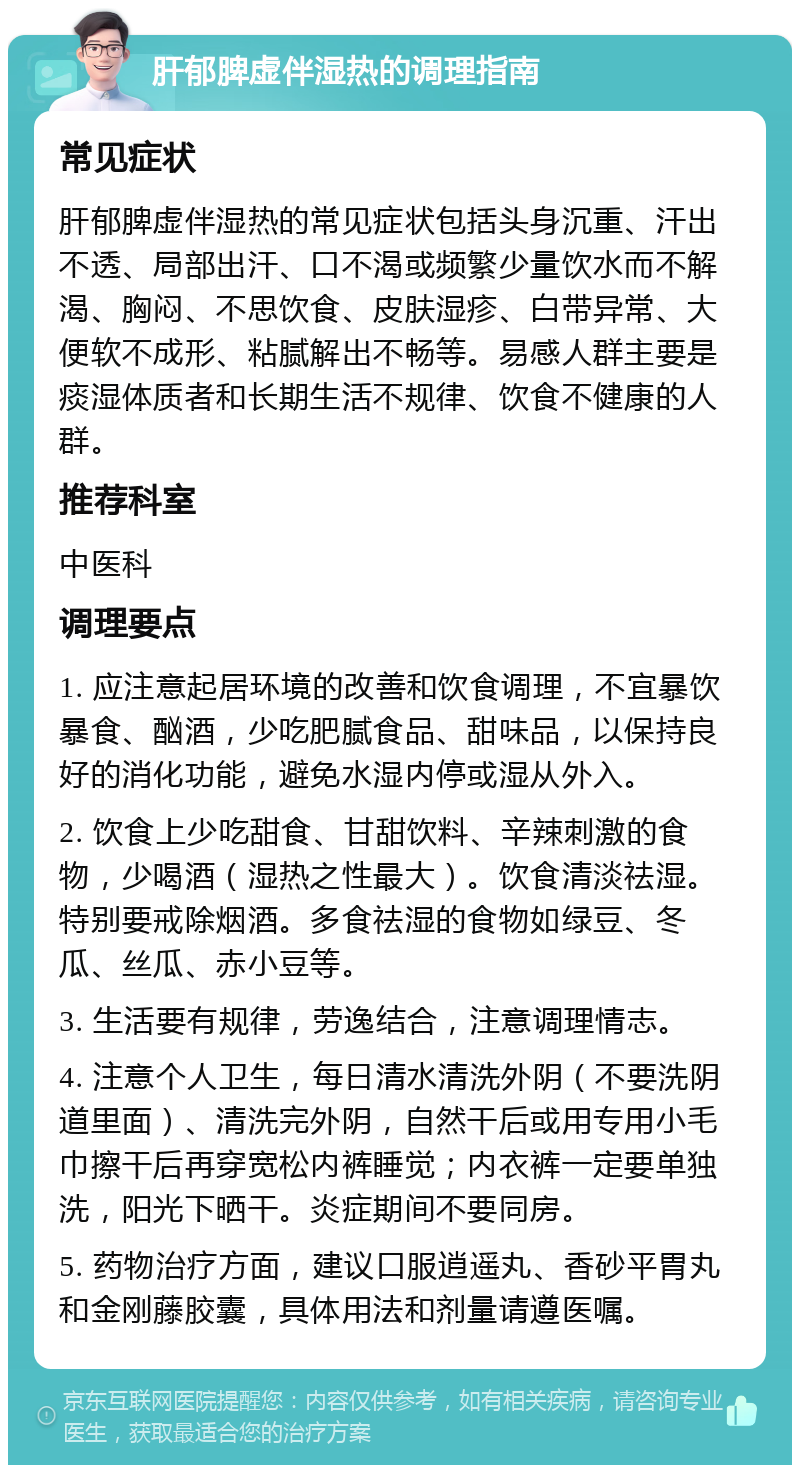 肝郁脾虚伴湿热的调理指南 常见症状 肝郁脾虚伴湿热的常见症状包括头身沉重、汗出不透、局部出汗、口不渴或频繁少量饮水而不解渴、胸闷、不思饮食、皮肤湿疹、白带异常、大便软不成形、粘腻解出不畅等。易感人群主要是痰湿体质者和长期生活不规律、饮食不健康的人群。 推荐科室 中医科 调理要点 1. 应注意起居环境的改善和饮食调理，不宜暴饮暴食、酗酒，少吃肥腻食品、甜味品，以保持良好的消化功能，避免水湿内停或湿从外入。 2. 饮食上少吃甜食、甘甜饮料、辛辣刺激的食物，少喝酒（湿热之性最大）。饮食清淡祛湿。特别要戒除烟酒。多食祛湿的食物如绿豆、冬瓜、丝瓜、赤小豆等。 3. 生活要有规律，劳逸结合，注意调理情志。 4. 注意个人卫生，每日清水清洗外阴（不要洗阴道里面）、清洗完外阴，自然干后或用专用小毛巾擦干后再穿宽松内裤睡觉；内衣裤一定要单独洗，阳光下晒干。炎症期间不要同房。 5. 药物治疗方面，建议口服逍遥丸、香砂平胃丸和金刚藤胶囊，具体用法和剂量请遵医嘱。