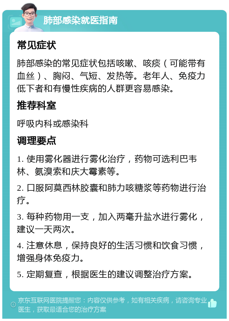 肺部感染就医指南 常见症状 肺部感染的常见症状包括咳嗽、咳痰（可能带有血丝）、胸闷、气短、发热等。老年人、免疫力低下者和有慢性疾病的人群更容易感染。 推荐科室 呼吸内科或感染科 调理要点 1. 使用雾化器进行雾化治疗，药物可选利巴韦林、氨溴索和庆大霉素等。 2. 口服阿莫西林胶囊和肺力咳糖浆等药物进行治疗。 3. 每种药物用一支，加入两毫升盐水进行雾化，建议一天两次。 4. 注意休息，保持良好的生活习惯和饮食习惯，增强身体免疫力。 5. 定期复查，根据医生的建议调整治疗方案。