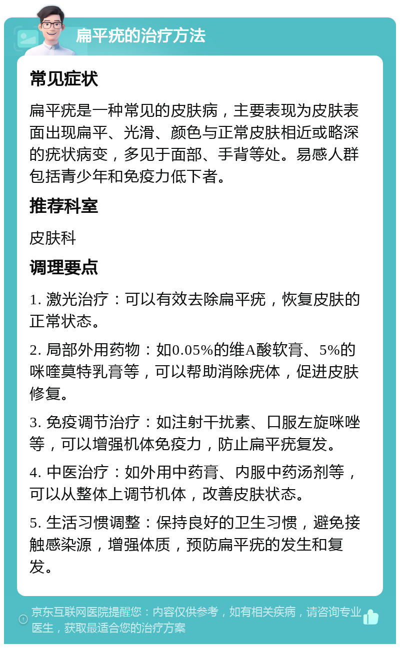 扁平疣的治疗方法 常见症状 扁平疣是一种常见的皮肤病，主要表现为皮肤表面出现扁平、光滑、颜色与正常皮肤相近或略深的疣状病变，多见于面部、手背等处。易感人群包括青少年和免疫力低下者。 推荐科室 皮肤科 调理要点 1. 激光治疗：可以有效去除扁平疣，恢复皮肤的正常状态。 2. 局部外用药物：如0.05%的维A酸软膏、5%的咪喹莫特乳膏等，可以帮助消除疣体，促进皮肤修复。 3. 免疫调节治疗：如注射干扰素、口服左旋咪唑等，可以增强机体免疫力，防止扁平疣复发。 4. 中医治疗：如外用中药膏、内服中药汤剂等，可以从整体上调节机体，改善皮肤状态。 5. 生活习惯调整：保持良好的卫生习惯，避免接触感染源，增强体质，预防扁平疣的发生和复发。