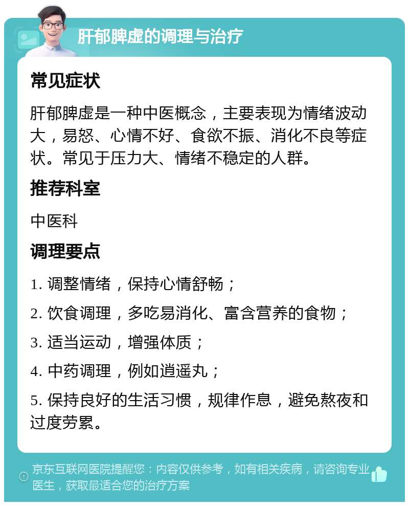 肝郁脾虚的调理与治疗 常见症状 肝郁脾虚是一种中医概念，主要表现为情绪波动大，易怒、心情不好、食欲不振、消化不良等症状。常见于压力大、情绪不稳定的人群。 推荐科室 中医科 调理要点 1. 调整情绪，保持心情舒畅； 2. 饮食调理，多吃易消化、富含营养的食物； 3. 适当运动，增强体质； 4. 中药调理，例如逍遥丸； 5. 保持良好的生活习惯，规律作息，避免熬夜和过度劳累。