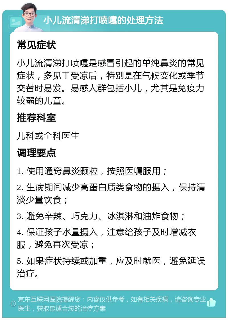 小儿流清涕打喷嚏的处理方法 常见症状 小儿流清涕打喷嚏是感冒引起的单纯鼻炎的常见症状，多见于受凉后，特别是在气候变化或季节交替时易发。易感人群包括小儿，尤其是免疫力较弱的儿童。 推荐科室 儿科或全科医生 调理要点 1. 使用通窍鼻炎颗粒，按照医嘱服用； 2. 生病期间减少高蛋白质类食物的摄入，保持清淡少量饮食； 3. 避免辛辣、巧克力、冰淇淋和油炸食物； 4. 保证孩子水量摄入，注意给孩子及时增减衣服，避免再次受凉； 5. 如果症状持续或加重，应及时就医，避免延误治疗。