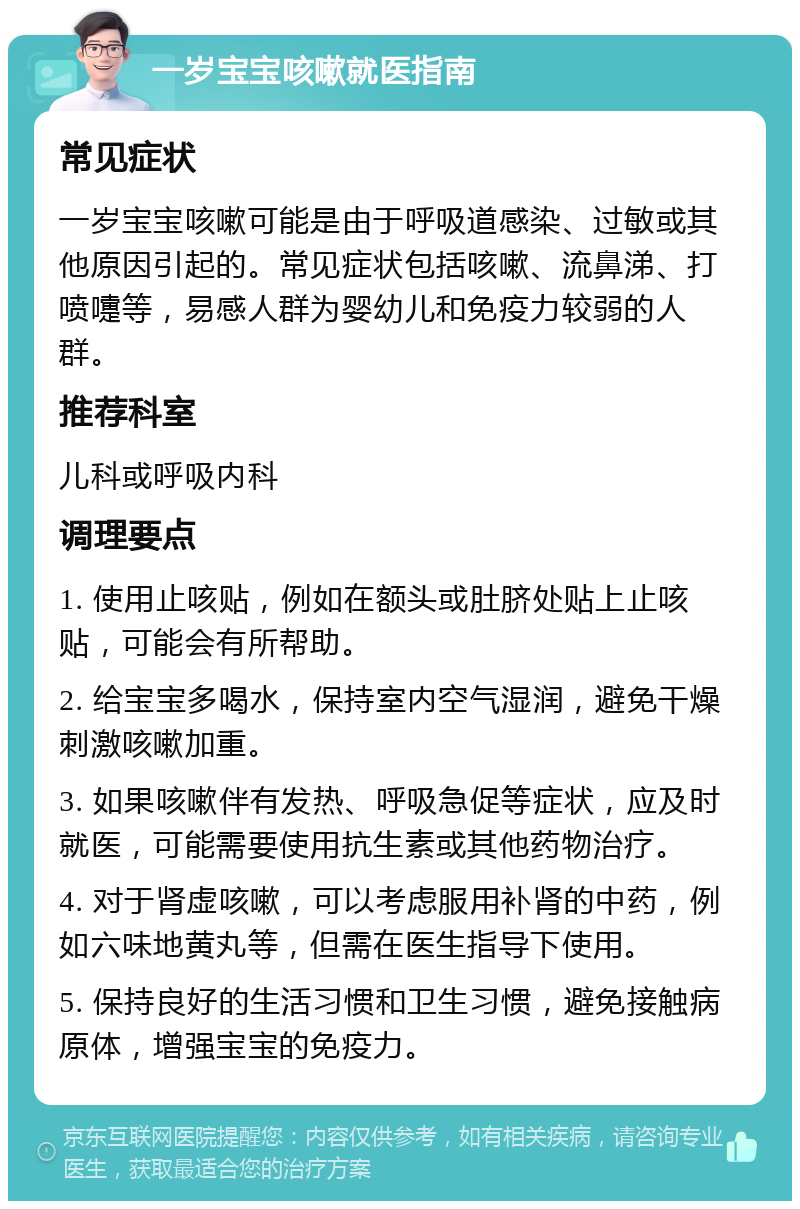 一岁宝宝咳嗽就医指南 常见症状 一岁宝宝咳嗽可能是由于呼吸道感染、过敏或其他原因引起的。常见症状包括咳嗽、流鼻涕、打喷嚏等，易感人群为婴幼儿和免疫力较弱的人群。 推荐科室 儿科或呼吸内科 调理要点 1. 使用止咳贴，例如在额头或肚脐处贴上止咳贴，可能会有所帮助。 2. 给宝宝多喝水，保持室内空气湿润，避免干燥刺激咳嗽加重。 3. 如果咳嗽伴有发热、呼吸急促等症状，应及时就医，可能需要使用抗生素或其他药物治疗。 4. 对于肾虚咳嗽，可以考虑服用补肾的中药，例如六味地黄丸等，但需在医生指导下使用。 5. 保持良好的生活习惯和卫生习惯，避免接触病原体，增强宝宝的免疫力。