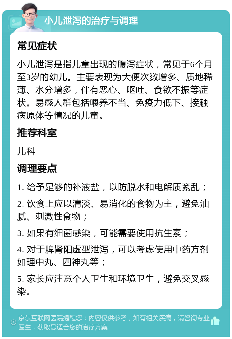 小儿泄泻的治疗与调理 常见症状 小儿泄泻是指儿童出现的腹泻症状，常见于6个月至3岁的幼儿。主要表现为大便次数增多、质地稀薄、水分增多，伴有恶心、呕吐、食欲不振等症状。易感人群包括喂养不当、免疫力低下、接触病原体等情况的儿童。 推荐科室 儿科 调理要点 1. 给予足够的补液盐，以防脱水和电解质紊乱； 2. 饮食上应以清淡、易消化的食物为主，避免油腻、刺激性食物； 3. 如果有细菌感染，可能需要使用抗生素； 4. 对于脾肾阳虚型泄泻，可以考虑使用中药方剂如理中丸、四神丸等； 5. 家长应注意个人卫生和环境卫生，避免交叉感染。