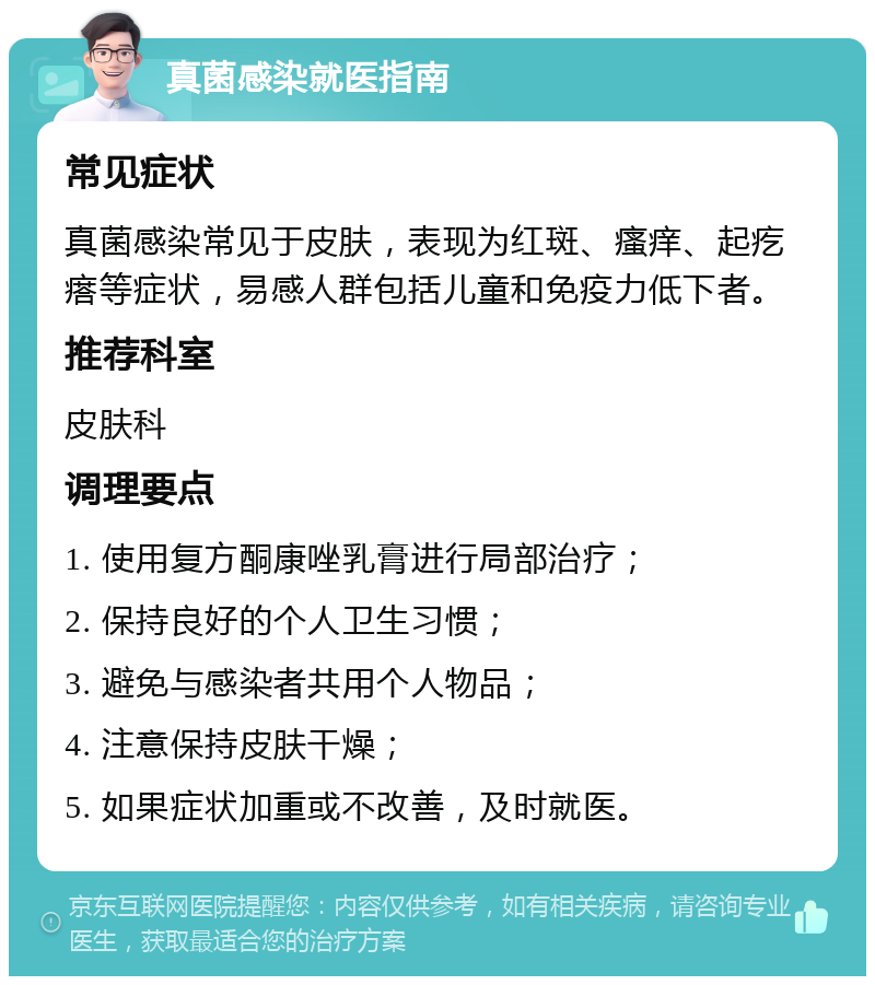 真菌感染就医指南 常见症状 真菌感染常见于皮肤，表现为红斑、瘙痒、起疙瘩等症状，易感人群包括儿童和免疫力低下者。 推荐科室 皮肤科 调理要点 1. 使用复方酮康唑乳膏进行局部治疗； 2. 保持良好的个人卫生习惯； 3. 避免与感染者共用个人物品； 4. 注意保持皮肤干燥； 5. 如果症状加重或不改善，及时就医。