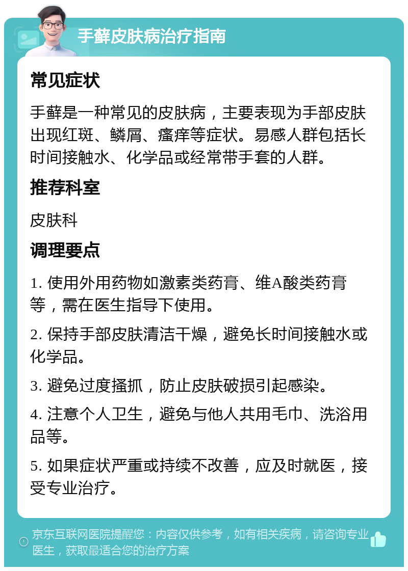 手藓皮肤病治疗指南 常见症状 手藓是一种常见的皮肤病，主要表现为手部皮肤出现红斑、鳞屑、瘙痒等症状。易感人群包括长时间接触水、化学品或经常带手套的人群。 推荐科室 皮肤科 调理要点 1. 使用外用药物如激素类药膏、维A酸类药膏等，需在医生指导下使用。 2. 保持手部皮肤清洁干燥，避免长时间接触水或化学品。 3. 避免过度搔抓，防止皮肤破损引起感染。 4. 注意个人卫生，避免与他人共用毛巾、洗浴用品等。 5. 如果症状严重或持续不改善，应及时就医，接受专业治疗。