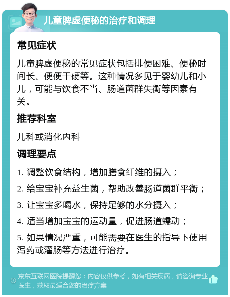 儿童脾虚便秘的治疗和调理 常见症状 儿童脾虚便秘的常见症状包括排便困难、便秘时间长、便便干硬等。这种情况多见于婴幼儿和小儿，可能与饮食不当、肠道菌群失衡等因素有关。 推荐科室 儿科或消化内科 调理要点 1. 调整饮食结构，增加膳食纤维的摄入； 2. 给宝宝补充益生菌，帮助改善肠道菌群平衡； 3. 让宝宝多喝水，保持足够的水分摄入； 4. 适当增加宝宝的运动量，促进肠道蠕动； 5. 如果情况严重，可能需要在医生的指导下使用泻药或灌肠等方法进行治疗。