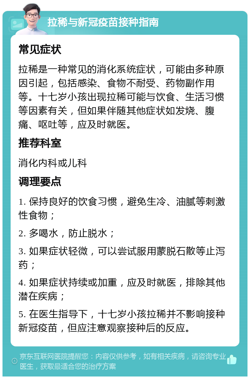 拉稀与新冠疫苗接种指南 常见症状 拉稀是一种常见的消化系统症状，可能由多种原因引起，包括感染、食物不耐受、药物副作用等。十七岁小孩出现拉稀可能与饮食、生活习惯等因素有关，但如果伴随其他症状如发烧、腹痛、呕吐等，应及时就医。 推荐科室 消化内科或儿科 调理要点 1. 保持良好的饮食习惯，避免生冷、油腻等刺激性食物； 2. 多喝水，防止脱水； 3. 如果症状轻微，可以尝试服用蒙脱石散等止泻药； 4. 如果症状持续或加重，应及时就医，排除其他潜在疾病； 5. 在医生指导下，十七岁小孩拉稀并不影响接种新冠疫苗，但应注意观察接种后的反应。